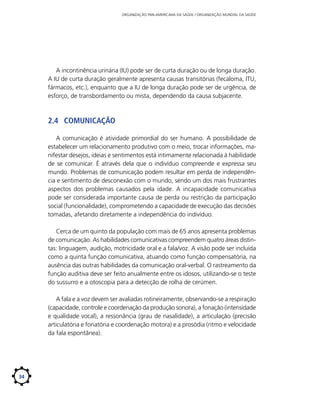 ORGANIZAÇÃO PAN-AMERICANA DA SAÚDE / ORGANIZAÇÃO MUNDIAL DA SAÚDE

A incontinência urinária (IU) pode ser de curta duração ou de longa duração.
A IU de curta duração geralmente apresenta causas transitórias (fecaloma, ITU,
fármacos, etc.), enquanto que a IU de longa duração pode ser de urgência, de
esforço, de transbordamento ou mista, dependendo da causa subjacente.

2.4	 Comunicação
A comunicação é atividade primordial do ser humano. A possibilidade de
estabelecer um relacionamento produtivo com o meio, trocar informações, manifestar desejos, ideias e sentimentos está intimamente relacionada à habilidade
de se comunicar. É através dela que o indivíduo compreende e expressa seu
mundo. Problemas de comunicação podem resultar em perda de independência e sentimento de desconexão com o mundo, sendo um dos mais frustrantes
aspectos dos problemas causados pela idade. A incapacidade comunicativa
pode ser considerada importante causa de perda ou restrição da participação
social (funcionalidade), comprometendo a capacidade de execução das decisões
tomadas, afetando diretamente a independência do indivíduo.
Cerca de um quinto da população com mais de 65 anos apresenta problemas
de comunicação. As habilidades comunicativas compreendem quatro áreas distintas: linguagem, audição, motricidade oral e a fala/voz. A visão pode ser incluída
como a quinta função comunicativa, atuando como função compensatória, na
ausência das outras habilidades da comunicação oral-verbal. O rastreamento da
função auditiva deve ser feito anualmente entre os idosos, utilizando-se o teste
do sussurro e a otoscopia para a detecção de rolha de cerúmen.
A fala e a voz devem ser avaliadas rotineiramente, observando-se a respiração
(capacidade, controle e coordenação da produção sonora), a fonação (intensidade
e qualidade vocal), a ressonância (grau de nasalidade), a articulação (precisão
articulatória e fonatória e coordenação motora) e a prosódia (ritmo e velocidade
da fala espontânea).

34

 