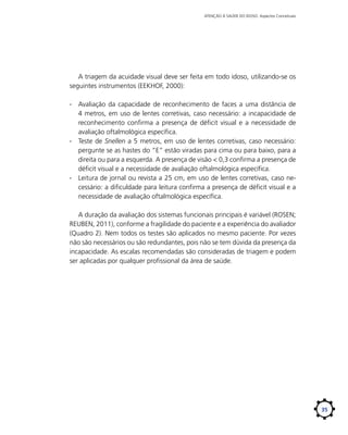 ATENÇÃO À SAÚDE DO IDOSO: Aspectos Conceituais

A triagem da acuidade visual deve ser feita em todo idoso, utilizando-se os
seguintes instrumentos (EEKHOF, 2000):
∙∙ Avaliação da capacidade de reconhecimento de faces a uma distância de
4 metros, em uso de lentes corretivas, caso necessário: a incapacidade de
reconhecimento confirma a presença de déficit visual e a necessidade de
avaliação oftalmológica específica.
∙∙ Teste de Snellen a 5 metros, em uso de lentes corretivas, caso necessário:
pergunte se as hastes do “E” estão viradas para cima ou para baixo, para a
direita ou para a esquerda. A presença de visão < 0,3 confirma a presença de
déficit visual e a necessidade de avaliação oftalmológica específica.
∙∙ Leitura de jornal ou revista a 25 cm, em uso de lentes corretivas, caso necessário: a dificuldade para leitura confirma a presença de déficit visual e a
necessidade de avaliação oftalmológica específica.
A duração da avaliação dos sistemas funcionais principais é variável (ROSEN;
REUBEN, 2011), conforme a fragilidade do paciente e a experiência do avaliador
(Quadro 2). Nem todos os testes são aplicados no mesmo paciente. Por vezes
não são necessários ou são redundantes, pois não se tem dúvida da presença da
incapacidade. As escalas recomendadas são consideradas de triagem e podem
ser aplicadas por qualquer profissional da área de saúde.

35

 