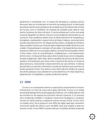 ATENÇÃO À SAÚDE DO IDOSO: Aspectos Conceituais

geralmente é considerada ruim. A limpeza de dentaduras e próteses parciais
removíveis deve ser considerada no momento da avaliação bucal. A colonização
de próteses dentárias por patógenos da cavidade bucal está relacionada a lesões
de mucosa, como a candidíase. Na avaliação da cavidade bucal, deve-se estar
atento à presença de câncer de boca. O uso de próteses por muitos anos pode
ocasionar desgastes nos dentes, fraturas e outros problemas relacionados ao uso
constante. Esses problemas podem levar ao desenvolvimento de hiperplasias e
leucoplasias, predispondo o aparecimento de lesões malignas, particularmente
quando associadas ao fumo. Em relação ao fluxo salivar, a avaliação de indivíduos
idosos saudáveis mostra que o fluxo de saliva integral estimulada não diminui com
a idade. A hipossalivação é a redução no fluxo salivar. A sensação de boca seca ou
xerostomia refere-se a uma sensação subjetiva. Diversos fármacos podem reduzir
o fluxo salivar, como os anticolinérgicas, antidepressivos e anti-hipertensivos,
dentre outros. A redução do fluxo salivar afeta funções bucais como mastigação,
fonação e deglutição. Além disso, altera o equilíbrio do processo de desmineralização e remineralização que ocorre entre a superfície dos dentes e o fluido da
placa bacteriana, favorecendo o desenvolvimento da cárie dentária. A doença
periodontal é um processo inflamatório causado por bactérias que acometem os
tecidos gengival e ósseo. Essa doença causa destruição dos tecidos de suporte
dos dentes (gengiva e osso alveolar) em surtos aleatórios e em sítios específicos,
podendo levar à mobilidade e à perda do elemento dental.

3.2	 Sono
O sono é um componente distinto e essencial do comportamento humano.
Praticamente um terço de nossa vida é gasto dormindo. O sono é um estado
reversível de desligamento da percepção do ambiente, com modificação do nível
de consciência e de resposta aos estímulos internos e externos. É um processo
ativo envolvendo múltiplos e complexos mecanismos fisiológicos e comportamentais em vários sistemas e regiões do sistema nervoso central. O sono não é
um estado único. Ele se divide em sono REM (do inglês rapid eyes movement:
movimento rápido dos olhos) e sono não REM. Esses dois estados se alternam
durante a noite. O sono REM é caracterizado por um padrão de baixa amplitude

37

 