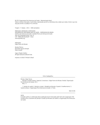 © 2012 Organização Pan-Americana da Saúde – Representação Brasil
Todos os direitos reservados. É permitida a reprodução parcial ou total dessa obra, desde que citada a fonte e que não
seja para venda ou qualquer fim comercial.
Tiragem: 1.ª edição – 2012 – 1000 exemplares
Elaboração, distribuição e informações:
ORGANIZAÇÃO PAN-AMERICANA DA SAÚDE – REPRESENTAÇÃO BRASIL
Gerência de Sistemas de Saúde / Unidade Técnica de Serviços de Saúde
Setor de Embaixadas Norte, Lote 19
CEP: 70800-400 Brasília/DF – Brasil
www.apsredes.org
Elaboração:
Edgar Nunes de Moraes
Revisão Técnica:
Elisandréa Sguario Kemper
Flávio Goulart
Capa e Projeto Gráfico:
All Type Assessoria editorial Ltda.
Impresso no Brasil / Printed in Brazil

Ficha Catalográfica
Moraes, Edgar Nunes
	 Atenção à saúde do Idoso: Aspectos Conceituais. / Edgar Nunes de Moraes. Brasília: Organização
Pan-Americana da Saúde, 2012.
	 98 p.: il.
	 1. Gestão em saúde 2. Atenção à saúde 3. Modelo de Atenção à Saúde 4. Envelhecimento. 5.
Saúde do Idoso I. Organização Pan-Americana da Saúde. II. Título.
NLM: W 84
NOTA
O projeto gráfico e a editoração dessa publicação foram financiados pelo Termo de Cooperação nº43
firmado entre a Secretaria de Atenção à Saúde do Ministério da Saúde e a Organização Pan-Americana
da Saúde.

 