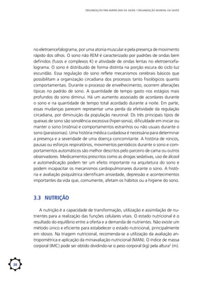 ORGANIZAÇÃO PAN-AMERICANA DA SAÚDE / ORGANIZAÇÃO MUNDIAL DA SAÚDE

no eletroencefalograma, por uma atonia muscular e pela presença de movimento
rápido dos olhos. O sono não REM é caracterizado por padrões de ondas bem
definidos (fusos e complexos K) e atividade de ondas lentas no eletroencefalograma. O sono é distribuído de forma distinta na porção escura do ciclo luz
escuridão. Essa regulação do sono reflete mecanismos cerebrais básicos que
possibilitam a organização circadiana dos processos tanto fisiológicos quanto
comportamentais. Durante o processo de envelhecimento, ocorrem alterações
típicas no padrão de sono. A quantidade de tempo gasto nos estágios mais
profundos do sono diminui. Há um aumento associado de acordares durante
o sono e na quantidade de tempo total acordado durante a noite. Em parte,
essas mudanças parecem representar uma perda da efetividade da regulação
circadiana, por diminuição da população neuronal. Os três principais tipos de
queixas de sono são sonolência excessiva (hiper-sonia), dificuldade em iniciar ou
manter o sono (insônia) e comportamentos estranhos ou não usuais durante o
sono (parassonias). Uma história médica cuidadosa é necessária para determinar
a presença e a severidade de uma doença concomitante. A história de roncos,
pausas ou esforços respiratórios, movimentos periódicos durante o sono e comportamentos automáticos são melhor descritos pelo parceiro de cama ou outros
observadores. Medicamentos prescritos como as drogas sedativas, uso de álcool
e automedicação podem ter um efeito importante na arquitetura do sono e
podem incapacitar os mecanismos cardiopulmonares durante o sono. A história e avaliação psiquiátrica identificam ansiedade, depressão e acontecimentos
importantes da vida que, comumente, afetam os hábitos ou a higiene do sono.

3.3	 Nutrição
A nutrição é a capacidade de transformação, utilização e assimilação de nutrientes para a realização das funções celulares vitais. O estado nutricional é o
resultado do equilíbrio entre a oferta e a demanda de nutrientes. Não existe um
método único e eficiente para estabelecer o estado nutricional, principalmente
em idosos. Na triagem nutricional, recomenda-se a utilização da avaliação antropométrica e aplicação da miniavaliação nutricional (MAN). O índice de massa
corporal (IMC) pode ser obtido dividindo-se o peso corporal (kg) pela ­ ltura2 (m).
a

38

 