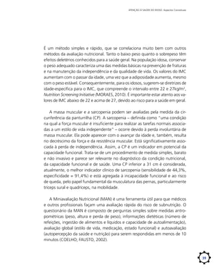 ATENÇÃO À SAÚDE DO IDOSO: Aspectos Conceituais

É um método simples e rápido, que se correlaciona muito bem com outros
métodos da avaliação nutricional. Tanto o baixo peso quanto o sobrepeso têm
efeitos deletérios conhecidos para a saúde geral. Na população idosa, conservar
o peso adequado caracteriza uma das medidas básicas na prevenção de fraturas
e na manutenção da independência e da qualidade de vida. Os valores do IMC
aumentam com o passar da idade, uma vez que a adiposidade aumenta, mesmo
com o peso estável. Consequentemente, para os idosos, sugerem-se diretrizes de
idade-específica para o IMC, que compreende o intervalo entre 22 e 27­ g­­ 2,
­ k /m
Nutrition Screening Initiative (MORAES, 2010). É importante estar atento aos valores de IMC abaixo de 22 e acima de 27, devido ao risco para a saúde em geral.
A massa muscular e a sarcopenia podem ser avaliadas pela medida da circunferência da panturrilha (CP). A sarcopenia – definida como “uma condição
na qual a força muscular é insuficiente para realizar as tarefas normais associadas a um estilo de vida independente” – ocorre devido à perda involuntária de
massa muscular. Ela pode aparecer com o avançar da idade e, também, resulta
no decréscimo da força e da resistência muscular. Está significativamente associada à perda de independência. Assim, a CP é um indicador em potencial da
capacidade funcional. Trata-se de um procedimento de medida simples, barato
e não invasivo e parece ser relevante no diagnóstico da condição nutricional,
da capacidade funcional e de saúde. Uma CP inferior a 31 cm é considerada,
atualmente, o melhor indicador clínico de sarcopenia (sensibilidade de 44,3%,
especificidade = 91,4%) e está agregada à incapacidade funcional e ao risco
de queda, pelo papel fundamental da musculatura das pernas, particularmente
tríceps sural e quadríceps, na mobilidade.
A Miniavaliação Nutricional (MAN) é uma ferramenta útil para que médicos
e outros profissionais façam uma avaliação rápida do risco de subnutrição. O
questionário da MAN é composto de perguntas simples sobre medidas antropométricas (peso, altura e perda de peso), informações dietéticas (número de
refeições, ingestão de alimentos e líquidos e capacidade de autoalimentação),
avaliação global (estilo de vida, medicação, estado funcional) e autoavaliação
(autopercepção da saúde e nutrição) para serem respondidas em menos de 10
minutos (COELHO; FAUSTO, 2002).

39

 