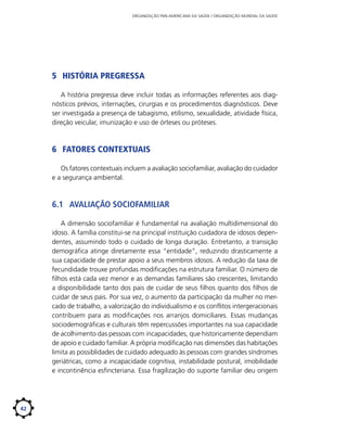 ORGANIZAÇÃO PAN-AMERICANA DA SAÚDE / ORGANIZAÇÃO MUNDIAL DA SAÚDE

5	 História pregressa
A história pregressa deve incluir todas as informações referentes aos diagnósticos prévios, internações, cirurgias e os procedimentos diagnósticos. Deve
ser investigada a presença de tabagismo, etilismo, sexualidade, atividade física,
direção veicular, imunização e uso de órteses ou próteses.

6	 Fatores contextuais
Os fatores contextuais incluem a avaliação sociofamiliar, avaliação do cuidador
e a segurança ambiental.

6.1	 Avaliação sociofamiliar
A dimensão sociofamiliar é fundamental na avaliação multidimensional do
idoso. A família constitui-se na principal instituição cuidadora de idosos dependentes, assumindo todo o cuidado de longa duração. Entretanto, a transição
demográfica atinge diretamente essa “entidade”, reduzindo drasticamente a
sua capacidade de prestar apoio a seus membros idosos. A redução da taxa de
fecundidade trouxe profundas modificações na estrutura familiar. O número de
filhos está cada vez menor e as demandas familiares são crescentes, limitando
a disponibilidade tanto dos pais de cuidar de seus filhos quanto dos filhos de
cuidar de seus pais. Por sua vez, o aumento da participação da mulher no mercado de trabalho, a valorização do individualismo e os conflitos intergeracionais
contribuem para as modificações nos arranjos domiciliares. Essas mudanças
sociodemográficas e culturais têm repercussões importantes na sua capacidade
de acolhimento das pessoas com incapacidades, que historicamente dependiam
de apoio e cuidado familiar. A própria modificação nas dimensões das habitações
limita as possiblidades de cuidado adequado às pessoas com grandes síndromes
geriátricas, como a incapacidade cognitiva, instabilidade postural, imobilidade
e incontinência esfincteriana. Essa fragilização do suporte familiar deu origem

42

 