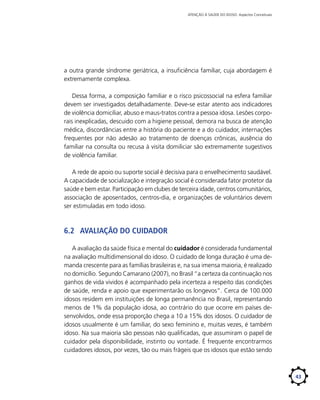 ATENÇÃO À SAÚDE DO IDOSO: Aspectos Conceituais

a outra grande síndrome geriátrica, a insuficiência familiar, cuja abordagem é
extremamente complexa.
Dessa forma, a composição familiar e o risco psicossocial na esfera familiar
devem ser investigados detalhadamente. Deve-se estar atento aos indicadores
de violência domiciliar, abuso e maus-tratos contra a pessoa idosa. Lesões corporais inexplicadas, descuido com a higiene pessoal, demora na busca de atenção
médica, discordâncias entre a história do paciente e a do cuidador, internações
frequentes por não adesão ao tratamento de doenças crônicas, ausência do
familiar na consulta ou recusa à visita domiliciar são extremamente sugestivos
de violência familiar.
A rede de apoio ou suporte social é decisiva para o envelhecimento saudável.
A capacidade de socialização e integração social é considerada fator protetor da
saúde e bem estar. Participação em clubes de terceira idade, centros comunitários,
associação de aposentados, centros-dia, e organizações de voluntários devem
ser estimuladas em todo idoso.

6.2	 Avaliação do cuidador
A avaliação da saúde física e mental do cuidador é considerada fundamental
na avaliação multidimensional do idoso. O cuidado de longa duração é uma demanda crescente para as famílias brasileiras e, na sua imensa maioria, é realizado
no domicílio. Segundo Camarano (2007), no Brasil “a certeza da continuação nos
ganhos de vida vividos é acompanhado pela incerteza a respeito das condições
de saúde, renda e apoio que experimentarão os longevos”. Cerca de 100.000
idosos residem em instituições de longa permanência no Brasil, representando
menos de 1% da população idosa, ao contrário do que ocorre em países desenvolvidos, onde essa proporção chega a 10 a 15% dos idosos. O cuidador de
idosos usualmente é um familiar, do sexo feminino e, muitas vezes, é também
idoso. Na sua maioria são pessoas não qualificadas, que assumiram o papel de
cuidador pela disponibilidade, instinto ou vontade. É frequente encontrarmos
cuidadores idosos, por vezes, tão ou mais frágeis que os idosos que estão sendo

43

 