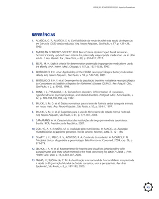 ATENÇÃO À SAÚDE DO IDOSO: Aspectos Conceituais

Referências
1.	 ALMEIDA, O. P.; ALMEIDA, S. A. Confiabilidade da versão brasileira da escala de depressão
em Geriatria (GDS)-versão reduzida. Arq. Neuro-Psiquiatr., São Paulo, v. 57, p. 421-426,
1999.
2.	 AMERICAN GERIATRICS SOCIETY. 2012 Beers Criteria Update Expert Panel. American
Geriatrics Society updated beers criteria for potencially inappropriate medication use in older
adults. J. Am. Geriatr. Soc., New York, v. 60, p. 616-631, 2012.
3.	 BEERS, M. H. Explicit criteria for determination potentially inappropriate medications use b
the elderly. Arch. Intern. Med., Chicago, v. 157, p. 1531-1536, 1997.
4.	 BERTOLUCCI, P. H. et al. Applicability of the CERAD neuropsychological battery to brazilian
elderly. Arq. Neuro-Psiquiatr., São Paulo, v. 59, p. 532-536, 2001.
5.	 BERTOLUCCI, P. H. F. et al. Desempenho da população brasileira na bateria neuropsicológica
do Consortium to Establish a Registry for Alzheimer´s Disease (CERAD). Rev. Psiquitr. Clin.,
São Paulo, v. 2, p. 80-83, 1998.
6.	 BRINK, t. L.; YESAVAGE, J. A. Somatoform disorders: differentiation of conversion,
hypochondriacal, psychophysiologic, and related disorders. Postgrad. Med., Minneapolis, v.
72, p. 189-194,196,198, July 1982.
7.	 BRUCKI, S. M. D. et al. Dados normativos para o teste de fluência verbal categoria animais
em nosso meio. Arq. Neuro-Psiquiatr., São Paulo, v. 55, p. 56-61, 1997.
8.	 BRUCKI, S. M. D. et al. Sugestões para o uso do Mini-Exame do estado mental no Brasil.
Arq. Neuro-Psiquiatr., São Paulo, v. 61, p. 777-781, 2003.
9.	 CAMARANO, A. A. Características das instituições de longa permanência para idosos.
Brasília: IPEA; Presidência da República, 2007.
10.	COELHO, A. K.; FAUSTO, M. A. Avaliação pelo nutricionista. In: MACIEL, A. Avaliação
multidisciplinar do paciente geriátrico. Rio de Janeiro: Revinter, 2002. p. 121-156.
11.	DUARTE, J. E.; MELO, R. V.; AZEVEDO, R. A. Cuidando do cuidador. In: MORAES, E. N.
Princípios básicos de geriatria e gerontologia. Belo Horizonte: Coopmed, 2009. cap. 26, p.
371-379.
12.	EEKHOF, J. A. H. et al. Rastreamento for hearing and visual loss among elderly with
questionnaires and tests: which method is the most convincing for action? Scand. J. Prim.
Health Care, Oslo, v. 18, p.203-207, 2000.
13.	FARIAS, N.; BUCHALLA, C. M. A classificação internacional de funcionalidade, incapacidade
e saúde da Organização Mundial de Saúde: conceitos, usos e perspectivas. Rev. Bras.
Epidemiol., São Paulo, v. 8, p. 187-193, 2005.

45

 