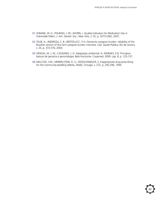 ATENÇÃO À SAÚDE DO IDOSO: Aspectos Conceituais

31.	SHRANK, W. H.; POLINSKI, J. M.; AVORN, J. Quality Indicators for Medication Use in
Vulnerable Elders. J. Am. Geriatr. Soc., New York, v. 55, p. S373-S382, 2007.
32.	TAUB, A.; ANDREOLI, S. B.; BERTOLUCC, P. H. Dementia caregiver burden: reliability of the
Brazilian version of the Zarit caregiver burden interview. Cad. Saúde Pública, Rio de Janeiro,
v. 20, p. 372-376, 2004.
33.	VIDIGAL, M. J. M.; CASSIANO, J. G. Adaptação ambiental. In: MORAES, E.N. Princípios
básicos de geriatria e gerontologia. Belo Horizonte: Coopmed, 2009. cap. 8, p. 125-137.
34.	WILLCOX, S.M.; HIMMELSTEIN, D. U.; WOOLHANDLER, S. Inappropriate drug prescribing
for the community-dwelling elderly. JAMA, Chicago, v. 272, p. 292-296, 1994.

47

 