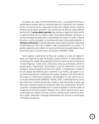 ATENÇÃO À SAÚDE DO IDOSO: Aspectos Conceituais

A seleção das ações preventivas/promocionais, curativas/promocionais e
reabilitadoras também deve ser compartilhada com o paciente e seu cuidador/
família. Da mesma forma, a execução do Plano de Cuidados ficará a cargo do
paciente (autocuidado apoiado) e dos profissionais da área da saúde (atenção
profissional). O autocuidado apoiado deve enfatizar o papel central do usuário
no gerenciamento de sua própria saúde (autorresponsabilidade sanitária) e o
uso de estratégias de apoio para a autoavaliação do estado de saúde, a fixação
de metas a serem alcançadas e o monitoramento das intervenções propostas. A
atenção profissional é representada pela equipe responsável pela elaboração
compartilhada do Plano de Cuidados e pelo monitoramento do usuário. É a
gestão colaborativa do cuidado, em que os profissionais de saúde deixam de ser
prescritores para se transformarem em parceiros (MENDES, 2009).
Outro aspecto fundamental do Plano de Cuidados é a fase de implementação, que depende da rede de atenção à saúde existente. A continuidade ou
coordenação do cuidado (Macrogestão da Clínica) é particularmente importante
no idoso frágil que, muitas vezes, utiliza vários serviços e profissionais, de forma
desarticulada e fragmentada, aumentando o custo do tratamento e o risco de
iatrogenia. Nessa perspectiva da linha de cuidado, é fundamental a existência
de uma equipe de referência para o paciente e sua família, cujo papel é o seguimento longitudinal e a ordenação do cuidado. Qualquer nova intercorrência,
internação ou intervenção terapêutica, farmacológica ou não, deverá ser comunicada imediatamente (WENGER; YOUNG, 2007). A Macrogestão da Clínica
tem como foco o sistema de atenção à saúde ou rede de atenção à saúde, que
deve estar integrado através da conexão de todos seus componentes, de forma
a garantir a corresponsabilidade entre os atores envolvidos no ato de cuidar, na
perspectiva da linha de cuidados. Walraven et al., (2010), demonstraram que a
continuidade do cuidado aumenta a eficácia e eficiência dos sistemas de atenção à saúde, reduzindo a utilização desnecessária dos recursos e aumentando
a satisfação do paciente.

59

 