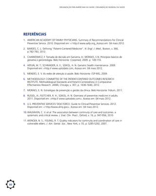 ORGANIZAÇÃO PAN-AMERICANA DA SAÚDE / ORGANIZAÇÃO MUNDIAL DA SAÚDE

Referências
1.	 AMERICAN ACADEMY OF FAMILY PHYSICIANS. Summary of Recommendations for Clinical
Preventive Service. 2010. Disponível em: < http:// www.aafp.org. Acesso em: 04 maio 2012.
2.	 BARDES, C. L. Defining “Patient-Centered Medicine”. N. Engl. J. Med., Boston, v. 366,
p.782-783, 2012.
3.	 CHAIMOWICZ, F. Tomada de decisão em Geriatria. In: MORAES, E.N. Princípios básicos de
geriatria e gerontologia. Belo Horizonte: Coopmed, 2009. p. 149-155.
4.	 HEFLIN, M. T.; SCHMADER, K. E.; SOKOL, H. N. Geriatric health maintenance. 2009.
Disponível em: <http.// www.uptodate.com, Acesso em: 04 maio 2012.
5.	 MENDES, E. V. As redes de atenção à saúde. Belo Horizonte: ESP-MG, 2009.
6.	 METHODOLOGY COMMITTEE OF THE PATIENT-CENTERED OUTCOMES RESEARCH
INSTITUTE. Methodological Standards and Patient-Centeredness in Comparative
Effectiveness Research. JAMA, Chicago, v. 307, p. 1636-1640, 2012.
7.	 MORAES, E. N. Estratégias de prevenção e gestão da clínica. Belo Horizonte: Folium, 2011.
8.	 RUSSEL, H.; FLETCHER, R. H.; SOKOL, H. N. Overview of preventive medicine in adults.
2011. Disponível em: <http:// www.uptodate.com>. Acesso em: 04 maio 2012.
9.	 U.S. PREVENTIVE SERVICES TASK FORCE. Guide to Clinical Preventive Services. 2012.
Disponível em: < http://www.ahrq.gov>. Acesso em: 04 maio 2012.
10.	WALRAVEN, C. V. et al. The association between continuity of care and outcomes: a
systematic and critical review. J. Eval. Clin. Pract., Oxford, v. 16, p. 947-956, 2010.
11.	WENGER, N. S.; YOUNG, R. T. Quality indicators for continuity and coordination of care in
vulnerable elders. J. Am. Geriat. Soc., New York, v. 55, p. S285-S292, 2007.

60

 
