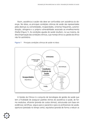 ORGANIZAÇÃO PAN-AMERICANA DA SAÚDE / ORGANIZAÇÃO MUNDIAL DA SAÚDE

Assim, assistência à saúde não deve ser confundida com assistência às doenças. No idoso, as principais condições crônicas de saúde são representadas
pelas doenças ou comorbidades, incapacidades, sintomas frequentes, automedicação, iatrogenia e a própria vulnerabilidade associada ao envelhecimento
(frailty) (Figura 1). As condições agudas de saúde resultam, na sua maioria, da
descompensação das condições crônicas, cujo manejo clínico ou gestão da clínica
não foi satisfatório.
Figura 1	

Principais condições crônicas de saúde no idoso

IATROGENIA
Condições Agudas
de Saúde
ão
aç
ns
pe CS
m
sco s C s)
De da ento
(Ev

Auto-medicação

Condições
Crônicas de
Saúde
(Comorbidades)

Incapacidades

Sintomas Frequentes:

(Dependência)

DISPEPSIA

TONTURA
INSÔNIA
CONSTIPAÇÃO
EDEMA

Frailty

TOSSE
“GRIPE”
“ALERGIAS”

A Gestão da Clínica é o conjunto de tecnologias de gestão da saúde que
tem a finalidade de assegurar padrões ótimos de assistência à saúde, de forma resolutiva, eficiente (provida de custos ótimos), estruturada com base em
evidências científicas, segura para o paciente e para os profissionais da saúde,
oportuna (prestada no tempo certo), equitativa (provida de forma a reduzir as

62

 