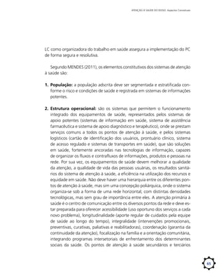 ATENÇÃO À SAÚDE DO IDOSO: Aspectos Conceituais

LC como organizadora do trabalho em saúde assegura a implementação do PC
de forma segura e resolutiva.
Segundo MENDES (2011), os elementos constitutivos dos sistemas de atenção
à saúde são:
1.	 População: a população adscrita deve ser segmentada e estratificada conforme o risco e condições de saúde e registrada em sistemas de informações
potentes.
2.	 Estrutura operacional: são os sistemas que permitem o funcionamento
integrado dos equipamentos de saúde, representados pelos sistemas de
apoio potentes (sistemas de informação em saúde, sistema de assistência
farmacêutica e sistema de apoio diagnóstico e terapêutico), onde se prestam
serviços comuns a todos os pontos de atenção à saúde, e pelos sistemas
logísticos (cartão de identificação dos usuários, prontuário clínico, sistema
de acesso regulado e sistemas de transportes em saúde), que são soluções
em saúde, fortemente ancoradas nas tecnologias de informação, capazes
de organizar os fluxos e contrafluxos de informações, produtos e pessoas na
rede. Por sua vez, os equipamentos de saúde devem melhorar a qualidade
da atenção, a qualidade de vida das pessoas usuárias, os resultados sanitários do sistema de atenção à saúde, a eficiência na utilização dos recursos e
equidade em saúde. Não deve haver uma hierarquia entre os diferentes pontos de atenção à saúde, mas sim uma concepção poliárquica, onde o sistema
organiza-se sob a forma de uma rede horizontal, com distintas densidades
tecnológicas, mas sem grau de importância entre eles. A atenção primária à
saúde é o centro de comunicação entre os diversos pontos da rede e deve estar preparada para oferecer acessibilidade (uso oportuno dos serviços a cada
novo problema), longitudinalidade (aporte regular de cuidados pela equipe
de saúde ao longo do tempo), integralidade (intervenções promocionais,
preventivas, curativas, paliativas e reabilitadoras), coordenação (garantia da
continuidade da atenção), focalização na família e a orientação comunitária,
integrando programas intersetoriais de enfrentamento dos determinantes
sociais da saúde. Os pontos de atenção à saúde secundários e terciários

65

 