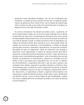 ORGANIZAÇÃO PAN-AMERICANA DA SAÚDE / ORGANIZAÇÃO MUNDIAL DA SAÚDE

apresentam maior densidade tecnológica, mas não são considerados mais
complexos, na medida em que a atenção primária tem um papel de coordenação e de gestão da clínica. Dessa forma, não há relação de subordinação
entre os pontos da rede, já que todos são importantes para se atingirem os
objetivos comuns das redes de atenção à saúde.
Os centros ambulatoriais de atenção secundária atuam, usualmente, de
forma fragmentada e isolada, sem uma comunicação ordenada com os demais
componentes da rede e sem a coordenação da atenção primária. Esses centros
de especialidades médicas devem atuar como pontos de atenção secundária de
uma rede de atenção à saúde. A relação de parceria entre os especialistas e os
médicos da atenção primária deve assentar-se numa comunicação fluida. No
modelo mais comum de referência e contrarreferência, o médico da atenção
primária deve consultar o especialista, especialmente, nas seguintes condições:
dificuldade de fazer um diagnóstico, metas de tratamento não atingidas e
tratamento muito especializado. O médico da atenção primária deve definir
claramente a razão pela qual está solicitando a consulta; “expor claramente as
dúvidas a serem respondidas pelo especialista”; listar os procedimentos que está
fazendo, principalmente os medicamentos; relacionar os resultados que tem
obtido; e dizer o que espera que o especialista faça. Por sua vez, no relatório
de contrarreferência, o especialista deve dizer o que fez para a pessoa e que
resultados foram obtidos; responder às questões colocadas na referência; fazer
recomendações para o tratamento e para o seguimento da pessoa na atenção
primária e estabelecer quanto e em que circunstâncias a pessoa dever voltar a
ele. Dessa forma, os especialistas cumprem o papel de interconsultores e de
suporte para as ações da atenção primária à saúde. Alguns casos, identificados
nas diretrizes clínicas – como os idosos frágeis de alta complexidade – podem
ficar sob os cuidados definitivos da atenção secundária, com apoio da atenção
primária (Quadro 2).

66

 