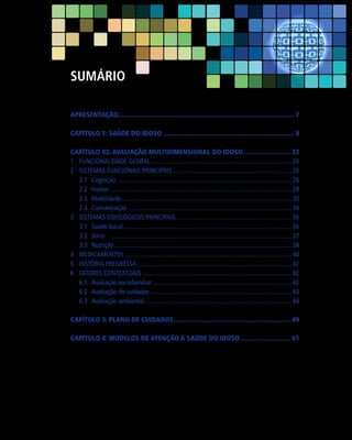 Sumário
APRESENTAÇÃO.................................................................................................... 7
Capítulo 1: SAÚDE DO IDOSO........................................................................... 9
Capítulo 02: AVALIAÇÃO MULTIDIMENSIONAL DO IDOSO............................ 23
1	 Funcionalidade Global....................................................................................... 24
2	 Sistemas Funcionais Principais.......................................................................... 26
2.1	Cognição............................................................................................................ 26
2.2	 Humor		............................................................................................................... 28
2.3	Mobilidade......................................................................................................... 30
2.4	Comunicação..................................................................................................... 34
3	 Sistemas Fisiológicos Principais....................................................................... 36
3.1	 Saúde bucal....................................................................................................... 36
3.2	Sono		............................................................................................................. 37
..
3.3	Nutrição............................................................................................................. 38
4	Medicamentos....................................................................................................... 40
5	 História pregressa............................................................................................... 42
6	 Fatores contextuais............................................................................................ 42
6.1	Avaliação sociofamiliar...................................................................................... 42
6.2	Avaliação do cuidador........................................................................................ 43
6.3	Avaliação ambiental.......................................................................................... 44
Capítulo 3: PLANO DE CUIDADOS................................................................... 49
Capítulo 4: Modelos de Atenção à Saúde do Idoso............................. 61

 