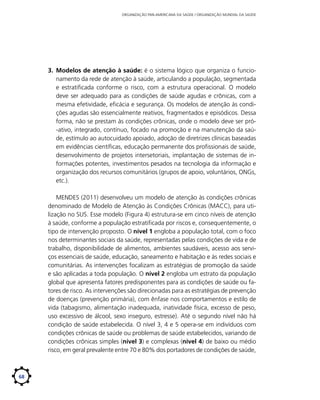 ORGANIZAÇÃO PAN-AMERICANA DA SAÚDE / ORGANIZAÇÃO MUNDIAL DA SAÚDE

3.	 Modelos de atenção à saúde: é o sistema lógico que organiza o funcionamento da rede de atenção à saúde, articulando a população, segmentada
e estratificada conforme o risco, com a estrutura operacional. O modelo
deve ser adequado para as condições de saúde agudas e crônicas, com a
mesma efetividade, eficácia e segurança. Os modelos de atenção às condições agudas são essencialmente reativos, fragmentados e episódicos. Dessa
forma, não se prestam às condições crônicas, onde o modelo deve ser pró-ativo, integrado, contínuo, focado na promoção e na manutenção da saúde, estímulo ao autocuidado apoiado, adoção de diretrizes clínicas baseadas
em evidências científicas, educação permanente dos profissionais de saúde,
desenvolvimento de projetos intersetoriais, implantação de sistemas de informações potentes, investimentos pesados na tecnologia da informação e
organização dos recursos comunitários (grupos de apoio, voluntários, ONGs,
etc.).
MENDES (2011) desenvolveu um modelo de atenção às condições crônicas
denominado de Modelo de Atenção às Condições Crônicas (MACC), para utilização no SUS. Esse modelo (Figura 4) estrutura-se em cinco níveis de atenção
à saúde, conforme a população estratificada por riscos e, consequentemente, o
tipo de intervenção proposto. O nível 1 engloba a população total, com o foco
nos determinantes sociais da saúde, representadas pelas condições de vida e de
trabalho, disponibilidade de alimentos, ambientes saudáveis, acesso aos serviços essenciais de saúde, educação, saneamento e habitação e às redes sociais e
comunitárias. As intervenções focalizam as estratégias de promoção da saúde
e são aplicadas a toda população. O nível 2 engloba um estrato da população
global que apresenta fatores predisponentes para as condições de saúde ou fatores de risco. As intervenções são direcionadas para as estratégias de prevenção
de doenças (prevenção primária), com ênfase nos comportamentos e estilo de
vida (tabagismo, alimentação inadequada, inatividade física, excesso de peso,
uso excessivo de álcool, sexo inseguro, estresse). Até o segundo nível não há
condição de saúde estabelecida. O nível 3, 4 e 5 opera-se em indivíduos com
condições crônicas de saúde ou problemas de saúde estabelecidos, variando de
condições crônicas simples (nível 3) e complexas (nível 4) de baixo ou médio
risco, em geral prevalente entre 70 e 80% dos portadores de condições de saúde,

68

 
