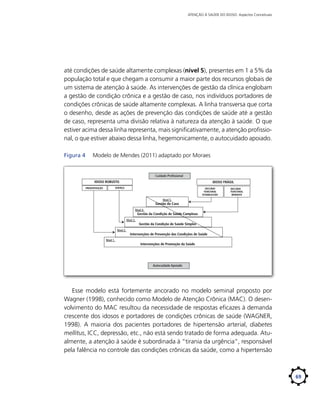 ATENÇÃO À SAÚDE DO IDOSO: Aspectos Conceituais

até condições de saúde altamente complexas (nível 5), presentes em 1 a 5% da
população total e que chegam a consumir a maior parte dos recursos globais de
um sistema de atenção à saúde. As intervenções de gestão da clínica englobam
a gestão de condição crônica e a gestão de caso, nos indivíduos portadores de
condições crônicas de saúde altamente complexas. A linha transversa que corta
o desenho, desde as ações de prevenção das condições de saúde até a gestão
de caso, representa uma divisão relativa à natureza da atenção à saúde. O que
estiver acima dessa linha representa, mais significativamente, a atenção profissional, o que estiver abaixo dessa linha, hegemonicamente, o autocuidado apoiado.
Figura 4	

Modelo de Mendes (2011) adaptado por Moraes

Cuidado Proﬁssional
IDOSO ROBUSTO

IDOSO FRÁGIL

DOENÇA

PREDISPOSIÇÃO

DECLÍNIO
FUNCIONAL
ESTABELECIDO

DECLÍNIO
FUNCIONAL
IMINENTE

Nível 5

Gestão do Caso
Nível 4

Gestão da Condição de Saúde Complexa

Nível 3
Nível 2
Nível 1

Gestão da Condição de Saúde Simples

Intervenções de Prevenção das Condições de Saúde
Intervenções de Promoção da Saúde

Autocuidado Apoiado

Esse modelo está fortemente ancorado no modelo seminal proposto por
Wagner (1998), conhecido como Modelo de Atenção Crônica (MAC). O desenvolvimento do MAC resultou da necessidade de respostas eficazes à demanda
crescente dos idosos e portadores de condições crônicas de saúde (WAGNER,
1998). A maioria dos pacientes portadores de hipertensão arterial, diabetes
mellitus, ICC, depressão, etc., não está sendo tratado de forma adequada. Atualmente, a atenção à saúde é subordinada à “tirania da urgência”, responsável
pela falência no controle das condições crônicas da saúde, como a hipertensão

69

 