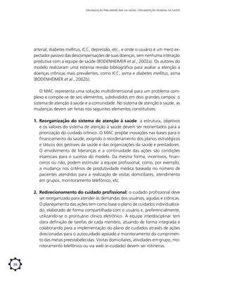 ORGANIZAÇÃO PAN-AMERICANA DA SAÚDE / ORGANIZAÇÃO MUNDIAL DA SAÚDE

arterial, diabetes mellitus, ICC, depressão, etc., e onde o usuário é um mero expectador passivo das descompensações de suas doenças, sem nenhuma interação
produtiva com a equipe de saúde (BODENHEIMER et al., 2002a). Os autores do
modelo realizaram uma extensa revisão bibliográfica para avaliar a atenção a
doenças crônicas mais prevalentes, como ICC, asma e diabetes mellitus, asma
(BODENHEIMER et al., 2002b).
O MAC representa uma solução multidimensional para um problema complexo e compõe-se de seis elementos, subdivididos em dois grandes campos: o
sistema de atenção à saúde e a comunidade. No sistema de atenção à saúde, as
mudanças devem ser feitas nos seguintes elementos constitutivos:
1.	 Reorganização do sistema de atenção à saúde: a estrutura, objetivos
e os valores do sistema de atenção à saúde devem ser reorientados para a
priorização do cuidado crônico. O MAC propõe inovações nas bases para o
financiamento da saúde, exigindo o reordenamento dos planos estratégicos
e táticos dos gestores da saúde e das organizações da saúde e prestadores.
O envolvimento de lideranças e a continuidade das ações são condições
essenciais para o sucesso do modelo. Da mesma forma, incentivos, financeiros ou não, podem estimular a equipe profissional, como, por exemplo,
a mudança nos critérios de produtividade médica baseada no número de
pacientes atendidos para a realização de visitas domiciliares, atendimento
em grupos, monitoramento telefônico, etc.
2.	 Redirecionamento do cuidado profissional: o cuidado profissional deve
ser reorganizado para atender às demandas dos usuários, agudas e crônicas.
O planejamento das ações tem como base o plano de cuidados individualizado, elaborado de forma compartilhada com o usuário e, preferencialmente,
utilizando-se o prontuário clínico eletrônico. A equipe interdisciplinar tem
clara definição de tarefas de cada membro, atuando de forma integrada e
colaborando para a implementação do plano de cuidados através de ações
direcionadas para o autocuidado apoiado e monitoramento do cumprimento das metas preestabelecidas. Visitas domiciliares, atividades em grupo, monitoramento telefônico ou via web (e-cuidado) devem ser rotineiras.

70

 