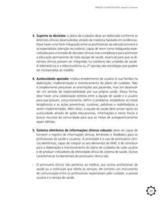 ATENÇÃO À SAÚDE DO IDOSO: Aspectos Conceituais

3.	 Suporte às decisões: o plano de cuidados deve ser elaborado conforme as
diretrizes clínicas desenvolvidas através da medicina baseada em evidências.
Deve haver uma forte integração entre os profissionais da atenção primária e
os especialistas (atenção secundária), capaz de servir como retaguarda especializada para a tomada de decisões clínicas mais complexas e para promover
a educação permanente de toda equipe de saúde, essencial para que as diretrizes clínicas possam ser integradas no cotidiano das unidades de saúde.
A telemedicina e a teleconsultoria ou 2ª opinião são estratégias que podem
ser incorporadas ao modelo.
4.	 Autocuidado apoiado: implica envolvimento do usuário (e sua família) na
elaboração, implementação e monitoramento do plano de cuidados. Não
é simplesmente prescrever as orientações aos pacientes, mas sim desenvolver um sentido de responsabilidade por sua própria saúde. Dessa forma,
deve haver uma colaboração estreita entre a equipe de saúde e o usuário
para que possam, conjuntamente, definir o problema, estabelecer as metas
terapêuticas e as ações preventivas, curativas, paliativas e reabilitadoras a
serem implementadas. Além disso, a equipe de saúde deve prover apoio ao
autocuidado através de ações educacionais, informações e meios físicos e
buscar recursos da comunidade para que as metas de autogerenciamento
sejam obtidas.
5.	 Sistema eletrônico de informações clínicas robusto: deve ser capaz de
fornecer o registro de informações clínicas, lembretes e feedbakcs para os
profissionais da saúde e usuários. A prioridade é o uso de prontuários clínicos eletrônicos, capaz de integrar os seis elementos do MAC e de contribuir
para a elaboração e monitoramento do plano de cuidados de cada usuário
e de produzir indicadores de efetividade clínica do sistema de saúde. Outras
características fundamentais do prontuário clínico são:
∙∙ O prontuário clínico não pertence ao médico, aos outros profissionais de
saúde ou à instituição que oferta os serviços; ele constitui um instrumento
de comunicação entre os profissionais responsáveis pelo cuidado, a pessoa
usuária e o serviço de saúde.

71

 