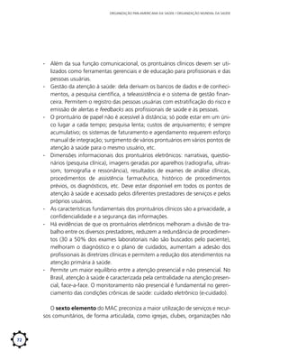ORGANIZAÇÃO PAN-AMERICANA DA SAÚDE / ORGANIZAÇÃO MUNDIAL DA SAÚDE

∙∙ Além da sua função comunicacional, os prontuários clínicos devem ser utilizados como ferramentas gerenciais e de educação para profissionais e das
pessoas usuárias.
∙∙ Gestão da atenção à saúde: dela derivam os bancos de dados e de conhecimentos, a pesquisa científica, a teleassistência e o sistema de gestão financeira. Permitem o registro das pessoas usuárias com estratificação do risco e
emissão de alertas e feedbacks aos profissionais de saúde e às pessoas.
∙∙ O prontuário de papel não é acessível à distância; só pode estar em um único lugar a cada tempo; pesquisa lenta; custos de arquivamento; é sempre
acumulativo; os sistemas de faturamento e agendamento requerem esforço
manual de integração; surgimento de vários prontuários em vários pontos de
atenção à saúde para o mesmo usuário, etc.
∙∙ Dimensões informacionais dos prontuários eletrônicos: narrativas, questionários (pesquisa clínica), imagens geradas por aparelhos (radiografia, ultrassom, tomografia e ressonância), resultados de exames de análise clínicas,
procedimentos de assistência farmacêutica, histórico de procedimentos
prévios, os diagnósticos, etc. Deve estar disponível em todos os pontos de
atenção à saúde e acessado pelos diferentes prestadores de serviços e pelos
próprios usuários.
∙∙ As características fundamentais dos prontuários clínicos são a privacidade, a
confidencialidade e a segurança das informações.
∙∙ Há evidências de que os prontuários eletrônicos melhoram a divisão de trabalho entre os diversos prestadores, reduzem a redundância de procedimentos (30 a 50% dos exames laboratoriais não são buscados pelo paciente),
melhoram o diagnóstico e o plano de cuidados, aumentam a adesão dos
profissionais às diretrizes clínicas e permitem a redução dos atendimentos na
atenção primária à saúde.
∙∙ Permite um maior equilíbrio entre a atenção presencial e não presencial. No
Brasil, atenção à saúde é caracterizada pela centralidade na atenção presencial, face-a-face. O monitoramento não presencial é fundamental no gerenciamento das condições crônicas de saúde: cuidado eletrônico (e-cuidado).
O sexto elemento do MAC preconiza a maior utilização de serviços e recursos comunitários, de forma articulada, como igrejas, clubes, organizações não

72

 