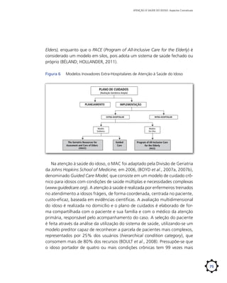 ATENÇÃO À SAÚDE DO IDOSO: Aspectos Conceituais

Elders), enquanto que o PACE (Program of All-Inclusive Care for the Elderly) é
considerado um modelo em silos, pois adota um sistema de saúde fechado ou
próprio (BÉLAND; HOLLANDER, 2011).
Figura 6	

Modelos Inovadores Extra-Hospitalares de Atenção à Saúde do Idoso

PLANO DE CUIDADOS
(Avaliação Geriátrica Ampla)

PLANEJAMENTO

IMPLEMENTAÇÃO

EXTRA-HOSPITALAR

Modelo
Sistêmico

The Geriatric Resources for
Assesment and Care of Elders
(GRACE)

INTRA-HOSPITALAR

Modelo
Em Silos

Guided
Care

Program of All-Inclusive Care
for the Elderly
(PACE)

Na atenção à saúde do idoso, o MAC foi adaptado pela Divisão de Geriatria
da Johns Hopkins School of Medicine, em 2006, (BOYD et al., 2007a, 2007b),
denominado Guided Care Model, que consiste em um modelo de cuidado crônico para idosos com condições de saúde múltiplas e necessidades complexas
(www.guidedcare.org). A atenção à saúde é realizada por enfermeiros treinados
no atendimento a idosos frágeis, de forma coordenada, centrada no paciente,
custo-eficaz, baseada em evidências científicas. A avaliação multidimensional
do idoso é realizada no domicílio e o plano de cuidados é elaborado de forma compartilhada com o paciente e sua família e com o médico da atenção
primária, responsável pelo acompanhamento do caso. A seleção do paciente
é feita através da análise da utilização do sistema de saúde, utilizando-se um
modelo preditor capaz de reconhecer a parcela de pacientes mais complexos,
representados por 25% dos usuários (hierarchical condition category), que
consomem mais de 80% dos recursos (BOULT et al., 2008). Pressupõe-se que
o idoso portador de quatro ou mais condições crônicas tem 99 vezes mais

75

 