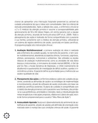 ORGANIZAÇÃO PAN-AMERICANA DA SAÚDE / ORGANIZAÇÃO MUNDIAL DA SAÚDE

chance de apresentar uma internação hospitalar prevenível ou sensível ao
cuidado ambulatorial do que o idoso sem comorbidades. Não há critérios de
exclusão preestabelecidos. Após a seleção dos casos, a enfermeira vincula-se
a 2 a 5 médicos da atenção primária e assume a corresponsabilidade pelo
gerenciamento de 50 a 60 idosos frágeis, em estrita parceria com a equipe
de atenção primária, atuando de forma pró-ativa (LEFF et al., 2009). Todo o
planejamento das ações é realizado de forma compartilhada com o paciente
e sua família, juntamente com o médico da atenção primária, utilizando-se
um sistema de registro eletrônico de saúde, construído em bases científicas.
O programa propõe oito intervenções clínicas:
1.	 Avaliação Multidimensional: a primeira avaliação do idoso é realizada
pela enfermeira do cuidado guiado, no domicílio do paciente, e tem caráter multidimensional, abordando os aspectos clínicos, funcionais, cognitivos,
afetivos, psicossociais, nutricionais e ambientais. São utilizados as escalas
clássicas de avaliação multidimensional, como as atividades de vida diária
básicas e instrumentais, o mini-exame do estado mental (MEEM), o Get Up
and Go Test, a Escala Geriátrica de Depressão, o CAGE (rastreamento de
alcoolismo) e questionários de investigação de déficit auditivo, quedas e incontinência urinária. O paciente define as prioridades para a melhoria de sua
saúde e qualidade de vida.
2.	 Planejamento das ações: a enfermeira elabora o plano de cuidados do paciente, contendo as demandas de saúde e as estratégias de implementação
e monitoramento, através de softwares de saúde construídos com base nas
evidências científicas existentes. O plano de cuidados é compartilhado com
o médico da atenção primária e com o paciente e seus familiares, discutindo-se as suas preferências, prioridades e intenções. Após a individualização das
metas terapêuticas e das ações propostas, elabora-se o plano de ação, escrito de forma compreensível para o usuário (“Meu Plano de Ação”).
3.	 Autocuidado Apoiado: busca-se o desenvolvimento do sentimento de autoeficácia do paciente, através de sessões pré-definidas de orientação sistematizada sobre o manejo das suas condições crônicas de saúde. O paciente

76

 