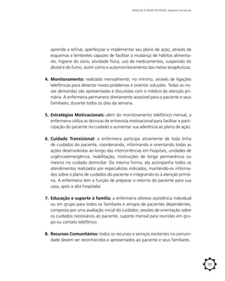 ATENÇÃO À SAÚDE DO IDOSO: Aspectos Conceituais

aprende a refinar, aperfeiçoar e implementar seu plano de ação, através de
esquemas e lembretes capazes de facilitar a mudança de hábitos alimentares, higiene do sono, atividade física, uso de medicamentos, suspensão do
álcool e do fumo, assim como o automonitoramento das metas terapêuticas.
4.	 Monitoramento: realizado mensalmente, no mínimo, através de ligações
telefônicas para detectar novos problemas e orientar soluções. Todas as novas demandas são apresentadas e discutidas com o médico da atenção primária. A enfermeira permanece diretamente acessível para o paciente e seus
familiares, durante todos os dias da semana.
5.	 Estratégias Motivacionais: além do monitoramento telefônico mensal, a
enfermeira utiliza as técnicas de entrevista motivacional para facilitar a participação do paciente no cuidado e aumentar sua aderência ao plano de ação.
6.	 Cuidado Transicional: a enfermeira participa ativamente de toda linha
de cuidados do paciente, coordenando, informando e orientando todas as
ações desenvolvidas ao longo das intercorrências em hospitais, unidades de
urgência/emergência, reabilitação, instituições de longa permanência ou
mesmo no cuidado domiciliar. Da mesma forma, ela acompanha todos os
atendimentos realizados por especialistas indicados, mantendo-os informados sobre o plano de cuidados do paciente e integrando-os à atenção primária. A enfermeira tem a função de preparar o retorno do paciente para sua
casa, após a alta hospitalar.
7.	 Educação e suporte à família: a enfermeira oferece assistência individual
ou em grupo para todos os familiares e amigos de pacientes dependentes,
composta por uma avaliação inicial do cuidador, sessões de orientação sobre
os cuidados necessários ao paciente, suporte mensal para reuniões em grupo ou contato telefônico.
8.	 Recursos Comunitários: todos os recursos e serviços existentes na comunidade devem ser reconhecidos e apresentados ao paciente e seus familiares.

77

 