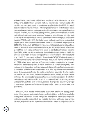 ORGANIZAÇÃO PAN-AMERICANA DA SAÚDE / ORGANIZAÇÃO MUNDIAL DA SAÚDE

e necessidades, com maior eficiência na resolução de problemas do paciente
(BOULT et al. 2008). Houve também melhoria na interação e comunicação entre
o médico da atenção primária e o paciente e seus familiares. Em 2009, J. L. Wolff
e colaboradores mostraram que a intervenção beneficia os cuidadores de idosos
com condições complexas, reduzindo o risco de depressão e, mais notavelmente, o
fardo do cuidador, nos seis meses de seguimento, particularmente nos cuidadores
mais aderentes ao programa proposto. Todavia, o benefício não persistiu após
os 18 meses de seguimento e não houve também melhoria na produtividade do
cuidador (WOLF et al. 2009). Contudo, houve melhora significativa na qualidade
da percepção da qualidade dos cuidados oferecidos aos idosos frágeis (WOLFF,
2010). Marsteller et al. (2010) confirmaram os efeitos positivos na satisfação do
médico da atenção primária com a comunicação com seus pacientes e familiares
(p=0,014) e com o seu conhecimento sobre as condições clínicas do paciente
(p=0,042). A percepção da qualidade do cuidado prestado para as condições
crônicas foi também avaliada como positiva no seguimento de 18 meses (BOYD
et al., 2009). O instrumento utilizado, denominado PACIFIC (Patient Assessment
of Chronic Illness Care) avalia cinco dimensões do cuidado crônico (GLASGOW et
al., 2005): ativação do paciente (ações que estimulam o paciente a se envolver
na tomada de decisão quanto às metas terapêuticas a serem alcançadas); redirecionamento do cuidado profissional/suporte às decisões (ações que organizam
o cuidado e provém informações necessárias para o paciente compreender o
plano de cuidados); definição das metas terapêuticas (aquisição de informações
necessárias para a tomada de decisões pelo paciente); resolução de problemas
(definição das principais barreiras e dos fatores socioculturais capazes de interferir
na implementação do plano de cuidados); coordenação do cuidado/seguimento
(ações contínuas feitas com paciente, capazes de organizar o cuidado, reforçar
o tratamento, interagir pró-ativamente para avaliar os progressos e coordenar
o cuidado).
Em 2011, Chad Boult e colaboradores publicaram o resultado do seguimento de 18 meses nos pacientes incluídos no Guided Care, onde foram avaliados
os seguintes desfechos: uso de serviços de emergência, internação hospitalar,
institucionalização, necessidade de cuidado domiciliar, utilização dos serviços
da atenção primária e das especialidades médicas. Foram acompanhados 850

80

 