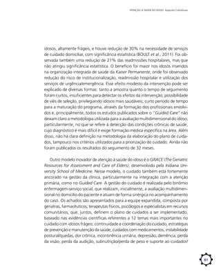 ATENÇÃO À SAÚDE DO IDOSO: Aspectos Conceituais

idosos, altamente frágeis, e houve redução de 30% na necessidade de serviços
de cuidado domiciliar, com significância estatística (BOULT et al., 2011). Foi observada também uma redução de 21% das readmissões hospitalares, mas que
não atingiu significância estatística. O benefício foi maior nos idosos inseridos
na organização integrada de saúde da Kaiser Permanente, onde foi observado
redução do risco de institucionalização, readmissão hospitalar e utilização dos
serviços de urgência/emergência. Esse efeito modesto da intervenção pode ser
explicado de diversas formas: tanto a amostra quanto o tempo de seguimento
foram curtos, insuficientes para detectar os efeitos da intervenção; possibilidade
de viés de seleção, privilegiando idosos mais saúdáveis; curto período de tempo
para a maturação do programa, através da formação dos profissionais envolvidos e, principalmente, todos os estudos publicados sobre o “Guided Care” não
deixam claro a metodologia utilizada para a avaliação multidimensional do idoso,
particularmente, no que se refere à detecção das condições crônicas de saúde,
cujo diagnóstico é mais difícil e exige formação médica específica na área. Além
disso, não há clara definição na metodologia da elaboração do plano de cuidados, tampouco nos critérios utilizados para a priorização do cuidado. Ainda não
foram publicados os resultados do seguimento de 32 meses.
Outro modelo inovador de atenção à saúde do idoso é o GRACE (The Geriatric
Resources for Assessment and Care of Elders), desenvolvido pela Indiana University School of Medicine. Nesse modelo, o cuidado também está fortemente
ancorado na gestão da clínica, particularmente na integração com a atenção
primária, como no Guided Care. A gestão do cuidado é realizada pelo binômio
enfermagem-serviço social, que realizam, inicialmente, a avaliação multidimensional no domicílio do paciente e atuam de forma sinérgica no acompanhamento
do caso. Os achados são apresentados para a equipe expandida, composta por
geriatras, farmacêuticos, terapeutas físicos, psicólogos e especialistas em recursos
comunitários, que, juntos, definem o plano de cuidados a ser implementado,
baseado nas evidências científicas referentes a 12 temas mais importantes no
cuidado com idosos frágeis: continuidade e coordenação do cuidado, estratégias
de prevenção e manutenção da saúde, cuidados com medicamentos, instabilidade
postural/quedas, dor crônica, incontinência urinária, depressão, demência, perda
da visão, perda da audição, subnutrição/perda de peso e suporte ao cuidador/

81

 