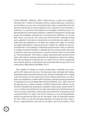 ORGANIZAÇÃO PAN-AMERICANA DA SAÚDE / ORGANIZAÇÃO MUNDIAL DA SAÚDE

família (WENGER; SHEKELLE, 2001). Posteriormente, o plano de cuidados é
discutido com o médico da atenção primária e apresentado para o paciente e
seus familiares, em uma nova consulta domiciliar. Após o compartilhamento das
decisões relacionadas às metas terapêuticas com o paciente e seus familiares, a
enfermeira e a assistente social elaboram as estratégias necessárias para a implementação das intervenções propostas. A aderência do paciente é assegurada
através de estratégias motivacionais e monitoramento telefônico ou via web,
pelo menos, uma vez por mês. Uma nova visita domiciliar é realizada sempre
que o paciente é internado ou necessita de um atendimento de urgência, com
rediscussão dos diagnósticos e do plano de cuidados com todos os membros
da equipe (especialistas e atenção primária). O plano de cuidados é revisto trimestralmente e nova avaliação multidimensional domiciliar é feita anualmente.
O cuidado transicional também é realizado de forma intensiva pela enfermeira
e assistente social, que acompanham o paciente durante todas as internações
ou institucionalização, informando a equipe responsável pelo atendimento do
idoso sobre todos os aspectos pertinentes do diagnóstico e plano de cuidados,
além da conciliação de medicamentos. Da mesma forma, é feita a preparação
para a alta do paciente. A atenção primária é acionada toda vez que ocorre uma
intercorrência (BIELASZKA-DUVERNAY, 2011).	
Esse modelo foi testado em estudo randomizado, controlado, que acompanhou 951 idosos por dois anos. Foi observada maior satisfação dos médicos
responsáveis pelo acompanhamento do caso, quando comparados com o cuidado
usual. No primeiro ano do seguimento, houve melhora significativa nos indicadores da qualidade do cuidado médico das doze condições geriátricas baseados
na Assessing Care of Vulnerable Elder-ACOVE (SHEKELLE, et al., 2001). No final
do segundo ano, os idosos inseridos no GRACE apresentaram melhora nos parâmetros indicadores de saúde geral, vitalidade, função social e saúde mental. O
risco cumulativo de atendimento de urgência/emergência foi significativamente
menor no grupo submetido à intervenção, particularmente no segundo ano de
acompanhamento. Em geral, não houve mudança no risco de hospitalização,
exceto nos pacientes de alto risco de internação, onde foi observada redução
de 12% e 44% no risco de internação hospitalar, ao final de primeiro e segundo ano, respectivamente. Cerca de um ano após o término do estudo, o risco

82

 