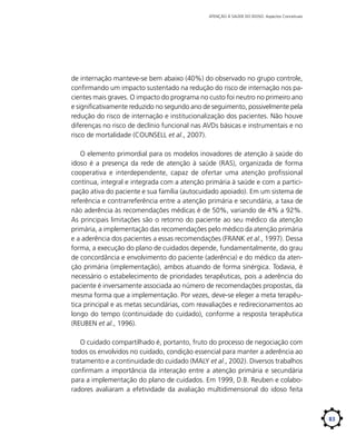 ATENÇÃO À SAÚDE DO IDOSO: Aspectos Conceituais

de internação manteve-se bem abaixo (40%) do observado no grupo controle,
confirmando um impacto sustentado na redução do risco de internação nos pacientes mais graves. O impacto do programa no custo foi neutro no primeiro ano
e significativamente reduzido no segundo ano de seguimento, possivelmente pela
redução do risco de internação e institucionalização dos pacientes. Não houve
diferenças no risco de declínio funcional nas AVDs básicas e instrumentais e no
risco de mortalidade (COUNSELL et al., 2007).
O elemento primordial para os modelos inovadores de atenção à saúde do
idoso é a presença da rede de atenção à saúde (RAS), organizada de forma
cooperativa e interdependente, capaz de ofertar uma atenção profissional
contínua, integral e integrada com a atenção primária à saúde e com a participação ativa do paciente e sua família (autocuidado apoiado). Em um sistema de
referência e contrarreferência entre a atenção primária e secundária, a taxa de
não aderência às recomendações médicas é de 50%, variando de 4% a 92%.
As principais limitações são o retorno do paciente ao seu médico da atenção
primária, a implementação das recomendações pelo médico da atenção primária
e a aderência dos pacientes a essas recomendações (FRANK et al., 1997). Dessa
forma, a execução do plano de cuidados depende, fundamentalmente, do grau
de concordância e envolvimento do paciente (aderência) e do médico da atenção primária (implementação), ambos atuando de forma sinérgica. Todavia, é
necessário o estabelecimento de prioridades terapêuticas, pois a aderência do
paciente é inversamente associada ao número de recomendações propostas, da
mesma forma que a implementação. Por vezes, deve-se eleger a meta terapêutica principal e as metas secundárias, com reavaliações e redirecionamentos ao
longo do tempo (continuidade do cuidado), conforme a resposta terapêutica
(REUBEN et al., 1996).
O cuidado compartilhado é, portanto, fruto do processo de negociação com
todos os envolvidos no cuidado, condição essencial para manter a aderência ao
tratamento e a continuidade do cuidado (MALY et al., 2002). Diversos trabalhos
confirmam a importância da interação entre a atenção primária e secundária
para a implementação do plano de cuidados. Em 1999, D.B. Reuben e colaboradores avaliaram a efetividade da avaliação multidimensional do idoso feita

83

 