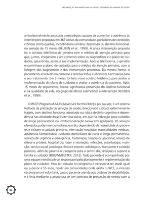 ORGANIZAÇÃO PAN-AMERICANA DA SAÚDE / ORGANIZAÇÃO MUNDIAL DA SAÚDE

ambulatorialmente associada a estratégias capazes de aumentar a aderência às
intervenções propostas em 363 idosos da comunidade, portadores de condições
crônicas como quedas, incontinência urinária, depressão ou declínio funcional,
no período de 15 meses (REUBEN et al., 1999). A única intervenção proposta
foi o contato telefônico do geriatra com o médico da atenção primária para
que, juntos, chegassem a um consenso sobre os diagnósticos e o plano de cuidados, garantindo, assim, a sua implementação. Após o telefonema, o geriatra
encaminhava o plano de cuidados para o médico da atenção primária, com a
listagem dos diagnósticos e das intervenções propostas. Da mesma forma, o
paciente foi envolvido no processo e recebia todas as diretrizes necessárias para
o seu tratamento. Em 3 meses foi feito novo contato telefônico para avaliar a
implementação do plano de cuidados e avaliar a aderência do paciente. Após
15 meses de seguimento, houve significativa prevenção do declínio funcional
e da qualidade de vida, no grupo de idosos submetidos à intervenção (REUBEN
et al., 1999).
O PACE (Program of All-Inclusive Care for the Elderly), por sua vez, é um sistema
fechado de prestação de serviços de saúde, direcionado a idosos extremamente
frágeis, com declínio funcional associado ou não a declínio cognitivo e dependência nas atividades básicas de vida diária, em que há indicação para cuidados
de longa permanência ou institucionalização (www.cms.gov/pace). Os serviços
oferecidos podem ser domiciliares ou não, dependendo da necessidade do paciente, e incluem o cuidado primário, internação hospitalar, especialidades médicas,
assistência farmacêutica, cuidados domiciliares de curta e longa permanência,
serviços de urgência e emergência, fisioterapia, terapia ocupacional, serviço de
órtese e prótese, hospital dia, lazer e recreação, refeições, odontologia, nutrição, serviço social, patologia clínica e exames radiológicos, transporte e cuidado
paliativo, além de garantir o transporte para o centro dia, refeições e suporte à
família e cuidador (BOUWMEESTER, 2012). Todo paciente é acompanhado por
uma equipe interdisciplinar, responsável pelo planejamento e implementação do
plano de cuidados. Para ser incluído no programa é necessário ter idade igual
ou superior a 55 anos, residir em comunidades onde exista o PACE, a inclusão
no programa é voluntária, caso o paciente atenda aos critérios de elegibilidade,
e é feita mediante a assinatura de um contrato de prestação de serviço com a

84

 