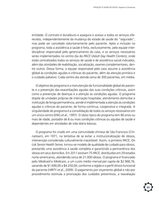 ATENÇÃO À SAÚDE DO IDOSO: Aspectos Conceituais

entidade. O contrato é duradouro e assegura o acesso a todos os serviços oferecidos, independentemente da mudança do estado de saúde do “segurado”,
mas pode ser cancelado voluntariamente pelo paciente. Após a inclusão no
programa, toda a assistência à saúde é feita, exclusivamente, pela equipe interdisciplinar responsável pelo gerenciamento do caso, e os serviços necessários
serão implementados no centro dia do PACE (Adult Day Health Centers), onde
estão centralizados todos os serviços de saúde e de assistência social indicados,
além das atividades de reabilitação, socialização, exames complementares, dentre outros. Dessa forma, a equipe responsável pelo caso assume a assistência
global às condições agudas e crônicas do paciente, além da atenção primária e
o cuidado paliativo. Cada centro dia atende cerca de 300 pacientes, em média.
O objetivo do programa é a manutenção da funcionalidade global do paciente e a prevenção das exacerbações agudas das suas condições crônicas, assim
como a prevenção de doenças e a atenção às condições agudas. O programa
dispõe de unidades próprias de internação hospitalar, atendimento domiciliar e
instituição de longa permanência, aonde é implementada a atenção às condições
agudas e crônicas do paciente, de forma contínua, cooperativa e integrada. A
singularidade do programa é a consolidação de todos os serviços necessários em
um único centro (ENG et al., 1997). O idoso típico do programa tem 80 anos ou
mais de idade, portador de 8 ou mais condições crônicas ou agudas de saúde e
dependentes em atividades de vida diária básicas.
O programa foi criado em uma comunidade chinesa de São Francisco (Chinatown), em 1971, na tentativa de se evitar a institucionalização de idosos,
intervenção considerada culturalmente inaceitável. Assim, o primeiro PACE, On
Lok Senior Health Serive, tornou-se modelo de qualidade de cuidado para idosos,
prestando uma assistência à saúde completa e garantindo a permanência dos
idosos em seus domicílios. Em 2011 existiam 75 PACE, distribuídos em 29 estados
norte-americanos, atendendo cerca de 21.000 idosos. O programa é financiado
pelo Medicaid e Medicare, a um custo médio mensal per capita de $2.968,76,
variando de $1.690,00 a $4.250,00, conforme a região e o perfil clínico-funcional
do paciente (HIRTY et al., 2009). O pagamento por orçamento global e não por
procedimento estimula a priorização dos cuidados preventivos, a reavaliação

85

 