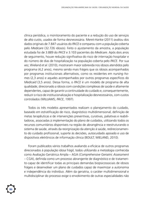 ORGANIZAÇÃO PAN-AMERICANA DA SAÚDE / ORGANIZAÇÃO MUNDIAL DA SAÚDE

clínica periódica, o monitoramento do paciente e a redução do uso de serviços
de alto custo, usados de forma desnecessária. Meret-Hanke (2011) avaliou dos
dados originais de 7.847 usuários do PACE e comparou com a população coberta
pelo Medicare (32.726 idosos). Feito o ajustamento da amostra, a população
estudada foi de 3.889 do PACE e 3.103 pacientes do Medicare. Após dois anos
de seguimento, houve redução signifivativa do risco de internação hospitalar e
do número de dias de hospitalização na população coberta pelo PACE. Por sua
vez, Wieland et al. (2010), mostraram maior sobrevida nos idosos atendidos pelo
programa (4,2 anos), mesmo sendo mais frágeis que os idosos acompanhados
por programas institucionais alternativos, como os residentes em nursing homes (2,3 anos) e aqueles acompanhados por outros programas específicos do
Medicaid (3,5 anos). Dessa forma, o PACE é um modelo de programa de alta
qualidade, direcionado a idosos com condições complexas de saúde e altamente
dependentes, capaz de garantir a continuidade do cuidado e, consequentemente,
reduzir o risco de institucionalização e hospitalização desnecessários, com custos
controlados (WILLIAMS; PACE, 1997).
Todos os três modelos apresentados realizam o planejamento do cuidado,
baseado em estratificação de risco, diagnóstico multidimensional, definição de
metas terapêuticas e de intervenções preventivas, curativas, paliativas e reabilitadoras, associadas à implementação do plano de cuidados, utilizando todos os
recursos comunitários disponíveis na região de abrangência e reestruturando o
sistema de saúde, através da reorgnização da atenção à saúde, redirecionamento do cuidado profissional, suporte às decisões, autocuidado apoiado e uso de
dispositivos eletrônicos de informação clínica (BOULT; WIELAND, 2010).
Foram publicados vários trabalhos avaliando a eficácia de outros programas
direcionados à população idosa frágil, todos utilizando a metodogia conhecida
como Avaliação Geriátrica Ampla – AGA (Comprehensive Geriatric Assessment
– CGA), definida como um processo abrangente de diagnóstico e de tratamento capaz de identificar todas as principais demandas biopsicossociais de idosos
frágeis e desenvolver um plano de cuidados capaz de maximizar a autonomia
e independência do indivíduo. Além da geriatria, o caráter multidimensional e
multidisciplinar do processo exige o envolvimento de outras especialidades não

86

 