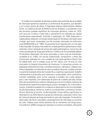 ATENÇÃO À SAÚDE DO IDOSO: Aspectos Conceituais

O modelo intra-hospitalar de atenção ao idoso mais conhecido são as unidades
de internação geriátricas específicas ou enfermarias de geriatria, que atendem
a um número restrito de idosos. A Sepulveda Veterans Administration Medical
Cente, na Califórnia (Escola de Medicina de Los Angeles), é considerada umas
das primeiras unidades específicas de internação geriátrica, criada em 1979,
com cerca de 15 leitos e onde todo o atendimento era realizado por equipe
interdisciplinar especializada, incluindo a reabilitação. Em 1984, Rubenstein e
colaboradores realizaram um estudo randomizado em 63 idosos internados nessa
unidade, que foram comparados com 60 controles internados em enfermaria
usual (RUBENSTEIN et al. 1984). Os pacientes foram seguidos por um ano após
a alta hospitalar. Os idosos internados em unidade geriátrica apresentaram maior
sobrevida, menor utilização de serviços de urgência/emergência, menor risco de
institucionalização de longa permanência e melhora da funcionalidade global.
Os benefícios observados não foram associados a maior custo da intervenção.
Landefeld et al. (1995), em estudo randomizado, compararam o efeito das
intervenções realizadas em uma unidade de internação geriátrica (Acute Care
for Elderly-ACE), com o cuidado usual, em 651 idosos, com 70 anos ou mais
internados no Hospital Universitário de Clevenand. A intervenção consistiu na
adaptação ambiental (corrimão, corredores acessíveis, calendários, relógios e banheiros adaptados com elevador de vaso e puxadores de porta); cuidado centrado
no paciente (avaliação diária das funções física, cognitiva e psicossocial; trabalho
interdisciplinar e protocolos para maximizar o autocuidado, como continência,
nutrição, mobilidade, sono, humor, cognição e cuidados com a pele; preparo
para a alta hospitalar, com elaboração de plano de cuidados pós-alta; revisão
diária dos procedimentos médicos indicados para minimizar efeitos colaterais de
procedimentos específicos (cateterizaçao urinária, sondagens, etc.) e de medicamentos. O desfecho avaliado foi a mudança no desempenho nas cinco atividades
de vida diária básicas: banhar-se, vestir-se, uso do banheiro, continência, transferência e alimentar-se sozinho, na alta hospitalar. Houve melhora significativa no
desempenho nas AVDs básicas no grupo da intervenção, associada a menor risco
de institucionalização de longa permanência após alta hospitalar. Os benefícios
observados não foram associados a prolongamento da internação ou aumento
do custo. Todavia, esses efeitos positivos não se mantiveram por longo prazo.
Counsell et al. (2000) conseguiram reproduzir os mesmos resultados, reforçando

89

 