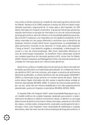 ORGANIZAÇÃO PAN-AMERICANA DA SAÚDE / ORGANIZAÇÃO MUNDIAL DA SAÚDE

mais ainda os efeitos positivos da unidade de internação geriátrica (Acute Care
for Elderly). Nikolaus et al.(1999) avaliaram a eficácia da AGA em idosos hospitalizados associada a seguimento de 12 meses após a alta hospitalar, em 545
idosos internados em hospital universitário. O grupo da intervenção apresentou
redução significativa na duração da internação e no risco de institucionalização
de longa permanência, além da melhora na funcionalidade global dos pacientes.
Ellis et al.(2011) realizaram uma metanálise com 22 trabalhos envolvendo 10.315
idosos internados em seis países diferentes e concluíram que os benefícios da
Avaliação Geriátrica Ampla (AGA) foram inquestionáveis na probabilidade do
idoso permanecer morando no seu domicílio 12 meses após a alta hospitalar
(“living at home”). Esse desfecho engloba a mortalidade, a deterioração funcional e o risco de institucionalização. Não foram observadas diferenças no
risco de reinternações hospitalares. Os benefícios foram observados somente
nas unidades específicas de internação geriátrica (ACE: Acute Care for Elderly;
GEMU: Geriatric Evaluation and Management Units), não estando presentes nas
unidades de internação geral com interconsultas geriátricas.
Dessa forma, ambos os modelos descritos de atenção ao idoso internado tem
limitações que dificultam sua implantação generalizada. As unidades de internação geriátrica (ACE) são mais onerosas, pois exigem a presença de profissionais
altamente qualificados, os efeitos benéficos não são prolongados (MAHONEY,
2000) e a intervenção atinge somente um número restrito de idosos. Todos os
outros idosos frágeis internados não têm acesso à expertise dessa unidade altamente especializada (REUBEN, 2000). O sistema de interconsultas geriátricas,
por sua vez, ainda não tem eficácia estabelecida e tem sido progressivamente
abandonado, exceto em hospitais universitários (REUBEN; ROSEN, 2009).
O Hospital Elder Life Program (HELP: www.hospitalelderlifeprogram.org ) é
um modelo sistêmico de cuidado hospitalar, idealizado para prevenir o desenvolvimento de delirium e declínio funcional em idosos. O delirium é o principal
determinante de declínio funcional em idosos internados, presente em 34 a 50%
dos idosos, e ambos estão, sinergicamente, associados a prolongamento da internação, maior custo hospitalar, maior necessidade de reabilitação e cuidados
domiciliares, além de maior risco de institucionalização de longa permanência. O

90

 