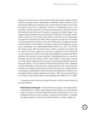 ATENÇÃO À SAÚDE DO IDOSO: Aspectos Conceituais

programa tem como alvo os seis principais fatores de risco para delirium (déficit
cognitivo, privação do sono, desidratação, imobilidade, déficit auditivo e visual).
Os principais objetivos do programa são a preservação dos sistemas funcionais
principais (função física e cognitiva), maximizar a independência para a alta
hospitalar e assistir o paciente na transição gradual para seu domicílio, além do
treinamento dos profissionais do hospital no cuidado com idosos frágeis. A sua
implementação depende exclusivamente do treinamento de uma equipe interdisciplinar composta, minimamente, pelo médico, enfermeira, por um especialista
no programa e voluntários treinados. Não é necessária a criação de uma unidade
de internação geriátrica isolada, como a ACE. Dessa forma, o programa pode ser
implementado em todo hospital, incluindo as enfermarias ortopédicas, cirúrgicas ou de qualquer outra especialidade (MOUCHOUX et al., 2011). Os critérios
de inclusão são de fácil reconhecimento e incluem os idosos com idade igual
ou superior a 70 anos, capaz de se comunicar e apresentar um dos fatores de
risco para delirium ou declínio funcional, representados por presença de déficit
cognitivo (Mini-Exame do Estado Mental), instabilidade postural ou perda de
atividades de vida diária básicas, déficit visual (<20/70, mesmo após correção
com lente), déficit auditivo (teste do sussurro) e desidratação (relação ureia/creatinina plasmáticas ≥ 18). Os critérios de exclusão são estado de coma, ventilação
artificial prolongada, afasia profunda, cuidado paliativo final, comportamento
combativo ou perigoso, psicose grave, demência avançada com incapacidade de
comunicação, necessidade de isolamento preventivo (tuberculose, influenza, etc.),
neutropenia febril, duração rápida da internação (≤ 48h), recusa do paciente e/
ou familiares ou da equipe médica responsável pelo caso (INOUYE et al., 2000).
O programa prevê intervenções específicas para os seis principais fatores de
risco para delirium:
∙∙ Protocolo de orientação: monitoramento da cognição, orientação temporal do paciente (1 a 3x/dia), organização das visitas diárias, com nomeação de
todos os membros da equipe responsável pelo acompanhamento do caso,
estabelecimento de rotinas, estímulo à presença dos familiares e utilização
de objetos pessoais, como óculos, próteses auditivas, canetas, relógio, etc.

91

 