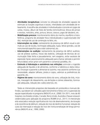 ORGANIZAÇÃO PAN-AMERICANA DA SAÚDE / ORGANIZAÇÃO MUNDIAL DA SAÚDE

∙∙ Atividades terapêuticas: consiste na utilização de atividades capazes de
estimular as funções cognitivas e sociais, intercaladas com atividades de relaxamento. A escolha das atividades é individualizada e consiste em jogos de
cartas, música, álbum de fotos de família (reminiscência), leitura de jornais
e revistas, noticiário, artes, pintura, leitura, costura, jogos de tabuleiro, etc.
∙∙ Mobilização precoce: monitoramento diário da marcha, equilíbrio e transferência, programa de atividade física individualizado e supervisionado (3x/
dia), restrição do uso de contenção no leito, etc.
∙∙ Intervenções na visão: rastreamento da presença de déficit visual e estímulo ao uso de óculos, iluminação adequada, lupas, letras grandes, uso de
instrumental específico para visão subnormal, etc.
∙∙ Intervenções na audição: rastreamento da presença de déficit auditivo,
uso de prótese auditiva, trocas das baterias, utilização de técnicas de comunicação (falar lenta e pausadamente, sem exageros, evitar excessos de
expressão facial, posicionamento adequado para chamar atenção e permitir
leitura labial, evitar gritar com paciente e conversas paralelas, etc.
∙∙ Estímulo à hidratação e assistência nas refeições: estimular a ingestão
adequada de líquidos e de alimentos, conforme a tolerância e dieta indicada. Encorajar o paciente a alimentar-se sozinho, mas assisti-lo conforme sua
necessidade, adaptar talhares, pratos e copos, valorizar as preferências do
paciente, etc.
∙∙ Higiene do sono: monitoramento diário do sono, utilização de chás, músicas, massagem de relaxamento, uso de loções e cremes relaxantes, iluminação adequada, redução dos ruídos externos, etc.
Todas as intervenções propostas são baseadas em protocolos e manuais definidos, que devem ser utilizados após treinamento e feitos com a supervisão da
equipe especializada no programa (INOUYE et al., 2006). Em 2011, mais de 60
hospitais nos Estados Unidos, Canadá, Reino Unido, Austrália e Taiwan estavam
credenciados para aplicação do programa (RUBIN et al., 2011). A intervenção
está associada à redução significativa do risco de desenvolvimento, da duração
e da recorrência de delirium, redução do risco de declínio funcional, redução do
custo da internação e redução do risco de institucionalização de longa permanência (INOUYE et al., 1999; 2000).

92

 