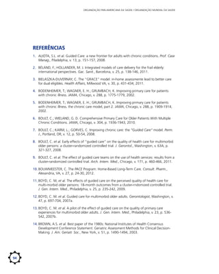 ORGANIZAÇÃO PAN-AMERICANA DA SAÚDE / ORGANIZAÇÃO MUNDIAL DA SAÚDE

Referências
1.	 ALIOTA, S.L. et al. Guided Care: a new frontier for adults with chronic conditions. Prof. Case
Manag., Piladelphia, v. 13, p. 151-157, 2008.
2.	 BÉLAND, F.; HOLLANDER, M. J. Integrated models of care delivery for the frail elderly:
international perspectives. Gac. Sanit., Barcelona, v. 25, p. 138-146, 2011.
3.	 BIELASZKA-DUVERNAY, C. The “GRACE” model: in-home assessmente lead to better care
for dual eligibles. Health Affairs, Millwood VA, v. 30, p. 431-434, 2011.
4.	 BODENHEIMER, T.; WAGNER, E. H.; GRUMBACH, K. Improving primary care for patients
with chronic illness. JAMA, Chicago, v. 288, p. 1775-1779, 2002.
5.	 BODENHEIMER, T.; WAGNER, E. H.; GRUMBACH, K. Improving primary care for patients
with chronic illness. the chronic care model, part 2. JAMA, Chicago, v. 288, p. 1909-1914,
2002.
6.	 BOULT, C.; WIELAND, G. D. Comprehensive Primary Care for Older Patients With Multiple
Chronic Conditions. JAMA, Chicago, v. 304, p. 1936-1943, 2010.
7.	 BOULT, C.; KARM, L.; GORVES, C. Improving chronic care: the “Guided Care” model. Perm.
J., Portland, OR; v. 12, p. 50-54, 2008.
8.	 BOULT, C. et al. Early effects of “guided care” on the quality of health care for multimorbid
older persons: a cluster-randomized controlled trial. J. Gerontol., Washington, v. 63A, p.
321-327, 2008.
9.	 BOULT, C. et al. The effect of guided care teams on the use of health services: results from a
cluster-randomized controlled trial. Arch. Intern. Med., Chicago, v. 171, p. 460-466, 2011.
10.	BOUWMEESTER, C. The PACE Program: Home-Based Long-Term Care. Consult. Pharm.,
Alexandria, VA, v. 27, p. 24-30, 2012.
11.	BOYD, C. M, et al. The effects of guided care on the perceived quality of health care for
multi-morbid older persons: 18-month outcomes from a cluster-rndomized controlled trial.
J. Gen. Intern. Med., Philadelphia, v. 25, p. 235-242, 2009.
12.	BOYD, C. M. et al. Guided care for multimorbid older adults. Gerontologist, Washington, v.
47, p. 697-704, 2007a.
13.	BOYD, C. M. et al. A pilot of the effect of guided care on the quality of primary care
experiences for multimorbid older adults. J. Gen. Intern. Med., Philadelphia, v. 23, p. 536542, 2007b.
14.	BROWN, A.S. et al. Best paper of the 1980s: National Institutes of Health Consensus
Development Conference Statement: Geriatric Assessment Methods for Clinical DecisionMaking. J. Am. Geriatr. Soc., New York, v. 51, p. 1490-1494, 2003.

94

 