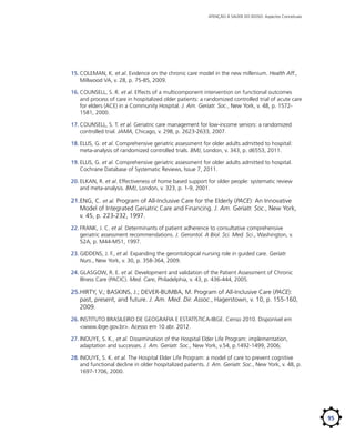 ATENÇÃO À SAÚDE DO IDOSO: Aspectos Conceituais

15.	COLEMAN, K. et al. Evidence on the chronic care model in the new millenium. Health Aff.,
Millwood VA, v. 28, p. 75-85, 2009.
16.	COUNSELL, S. R. et al. Effects of a multicomponent intervention on functional outcomes
and process of care in hospitalized older patients: a randomized controlled trial of acute care
for elders (ACE) in a Community Hospital. J. Am. Geriatr. Soc., New York, v. 48, p. 15721581, 2000.
17.	COUNSELL, S. T. et al. Geriatric care management for low-income seniors: a randomized
controlled trial. JAMA, Chicago, v. 298, p. 2623-2633, 2007.
18.	ELLIS, G. et al. Comprehensive geriatric assessment for older adults admitted to hospital:
meta-analysis of randomized controlled trials. BMJ, London, v. 343, p. d6553, 2011.
19.	ELLIS, G. et al. Comprehensive geriatric assessment for older adults admitted to hospital.
Cochrane Database of Systematic Reviews, Issue 7, 2011.
20.	ELKAN, R. et al. Effectiveness of home based support for older people: systematic review
and meta-analysis. BMJ, London, v. 323, p. 1-9, 2001.

21.	 NG, C. et al. Program of All-Inclusive Care for the Elderly (PACE): An Innovative
E
Model of Integrated Geriatric Care and Financing. J. Am. Geriatr. Soc., New York,
v. 45, p. 223-232, 1997.
22.	FRANK, J. C. et al. Determinants of patient adherence to consultative comprehensive
geriatric assessment recommendations. J. Gerontol. A Biol. Sci. Med. Sci., Washington, v.
52A, p. M44-M51, 1997.
23.	GIDDENS, J. F., et al. Expanding the gerontological nursing role in guided care. Geriatr.
Nurs., New York, v. 30, p. 358-364, 2009.
24.	GLASGOW, R. E. et al. Development and validation of the Patient Assessment of Chronic
Illness Care (PACIC). Med. Care, Philadelphia, v. 43, p. 436-444, 2005.

25.	 IRTY, V.; BASKINS, J.; DEVER-BUMBA, M. Program of All-Inclusive Care (PACE):
H
past, present, and future. J. Am. Med. Dir. Assoc., Hagerstown, v. 10, p. 155-160,
2009.
26.	INSTITUTO BRASILEIRO DE GEOGRAFIA E ESTATÍSTICA-IBGE. Censo 2010. Disponível em
<www.ibge.gov.br>. Acesso em 10 abr. 2012.
27.	INOUYE, S. K., et al. Dissemination of the Hospital Elder Life Program: implementation,
adaptation and successes. J. Am. Geriatr. Soc., New York, v.54, p.1492-1499, 2006;
28.	INOUYE, S. K. et al. The Hospital Elder Life Program: a model of care to prevent cognitive
and functional decline in older hospitalized patients. J. Am. Geriatr. Soc., New York, v. 48, p.
1697-1706, 2000.

95

 
