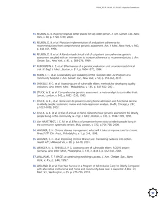 ATENÇÃO À SAÚDE DO IDOSO: Aspectos Conceituais

44.	REUBEN, D. B. making hospitals better places for sick older person. J. Am. Geriatr. Soc., New
York, v. 48, p. 1728-1729, 2000.
45.	REUBEN, D. B. et al. Physician implementation of and patient adherence to
recommendations from comprehensive geriatric assessment. Am. J. Med., New York, v. 100,
p. 444-451, 1996.
46.	REUBEN, D. B. et al. A Randomized clinical trial of outpatient comprehensive geriatric
assessment coupled with an intervention to increase adherence to recommendations. J. Am.
Geriatr. Soc., New York, v. 47, p. 269-276, 1999.
47.	RUBENSTEIN, L. Z. et al. Effectiveness of a geriatric evaluation unit: a randomized clinical
trial. N. Engl. J. Med. , Boston, v. 311, p.1664-1670, 1984.
48.	RUBIN, F. H. et al. Sustainability and scalability of the Hospital Elder Life Program at a
community hospital. J. Am. Geriatr. Soc., New York, v. 59, p. 359-365, 2011.
49.	SHEKELLE, P. G. et al. Assessing care of vulnerable elders: methods for developing quality
indicators. Ann. Intern. Med. , Philadelphia, v. 135, p. 647-652, 2001.
50.	STUCK, A. E. et al. Comprehensive geriatric assessment: a meta-analysis to controlled trials.
Lancet, London, v. 342, p.1032-1036, 1993.
51.	STUCK, A. E., et al. Home visits to prevent nursing home admission and functional decline
in elderly people: systematic review and meta-regression analysis. JAMA, Chicago,v. 287,
p.1022-1028, 2002.
52.	STUCK, A. E. et al. A trial of annual in-home comprehensive geriatric assessment for elderly
people living in the community. N. Engl. J. Med., Boston, v. 333, p. 1184-1189, 1995.
53.	Van HAASTREGT, J. C. M. et al. Effects of preventive home visits to elderly people living in
the community: systematic review. BMJ, London, v. 320, p.754-758, 2000.
54.	WAGNER, E. H. Chronic disease management: what will it take to improve care for chronic
illness? Eff. Clin. Pract., Philadelphia, v. 1, p. 2-4, 1998.
55.	WAGNER, E. H. et al. Improving Chronic Illness Care: Translating Evidence into Action.
Health Aff., Millwood VA, v. 20, p. 64-78, 2001.
56.	WENGER, N. S.; SHEKELLE, P. G. Assessing care of vulnerable elders: ACOVE project
overview. Ann. Inter. Med., Philadelphia, v. 135, n. 8 pt 2, p. 642-646, 2001.

57.	 ILLIAMS, T. F. PACE: a continuing evolving success. J. Am. Geriatr. Soc., New
W
York, v. 45, p. 244, 1997.
58.	WIELAND, D. et al. Five-Year Survival in a Program of All-Inclusive Care For Elderly Compared
with alternative institucional and home and community-base care. J. Gerontol. A Biol. Sci.
Med. Sci., Washington, v. 65, p. 721-726, 2010.

97

 