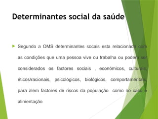 Determinantes social da saúde
 Segundo a OMS determinantes socais esta relacionada com
as condições que uma pessoa vive ou trabalha ou podem ser
considerados os factores sociais , económicos, culturais,
éticos/racionais, psicológicos, biológicos, comportamentais,
para alem factores de riscos da população como no caso e
alimentação
 