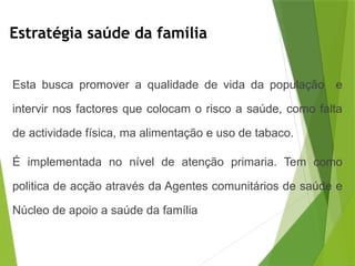 Estratégia saúde da família
Esta busca promover a qualidade de vida da população e
intervir nos factores que colocam o risco a saúde, como falta
de actividade física, ma alimentação e uso de tabaco.
É implementada no nível de atenção primaria. Tem como
politica de acção através da Agentes comunitários de saúde e
Núcleo de apoio a saúde da família
 