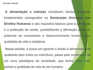Nutrição e doença
A alimentação e nutrição constituem direitos humanos
fundamentais consignados na Declaração Universal dos
Direitos Humanos e são requisitos básicos para a promoção
e a protecção da saúde, possibilitando a afirmação plena do
potencial de crescimento e desenvolvimento humano com
qualidade de vida e cidadania.
Nesse sentido, a busca em garantir o direito à alimentação de
qualidade para todos os indivíduos, passa pela construção de
um novo paradigma de sociedade, que tenha como eixo
central a qualidade de vida do ser humano.
 