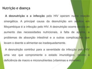 Nutrição e doença
A desnutrição e a infecção pelo HIV operam numa relação
sinergética. A principal causa da desnutrição em adultos em
Moçambique é a infecção pelo HIV. A desnutrição ocorre devido ao
aumento das necessidades nutricionais, à falta de apetite, a
problemas de absorção intestinal e a outras complicações que
levam o doente a alimentar-se inadequadamente.
A desnutrição contribui para a severidade da infecção pelo HIV
uma vez que compromente o estado imunológico, devido à
deficiência de macro e micronutrientes (vitaminas e minerais).
 