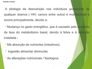 Nutrição e doença
A etiologia da desnutrição nos individuos portadores de
qualquer doenca ( HIV, cancro entre outra) é multifactorial e
ocorre principalmente, devido a:
Mudança no gasto energético, que é causado pelo aumento
da taxa do metabolismo basal, devido à febre e à infecção
instalada ;
Má absorção de nutrientes (intestinos);
 Ingestão alimentar diminuída;
As alterações nutricionais / fisiologica;
 
