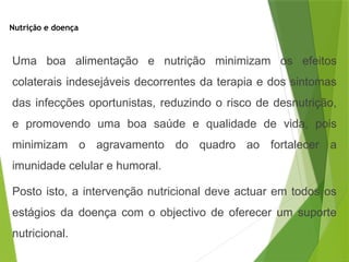 Nutrição e doença
Uma boa alimentação e nutrição minimizam os efeitos
colaterais indesejáveis decorrentes da terapia e dos sintomas
das infecções oportunistas, reduzindo o risco de desnutrição,
e promovendo uma boa saúde e qualidade de vida, pois
minimizam o agravamento do quadro ao fortalecer a
imunidade celular e humoral.
Posto isto, a intervenção nutricional deve actuar em todos os
estágios da doença com o objectivo de oferecer um suporte
nutricional.
 