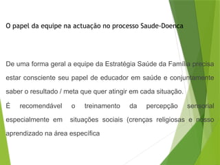 O papel da equipe na actuação no processo Saude-Doenca
De uma forma geral a equipe da Estratégia Saúde da Família precisa
estar consciente seu papel de educador em saúde e conjuntamente
saber o resultado / meta que quer atingir em cada situação.
É recomendável o treinamento da percepção sensorial
especialmente em situações sociais (crenças religiosas e nosso
aprendizado na área específica
 