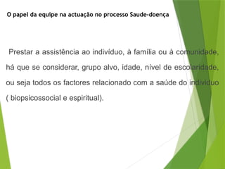 O papel da equipe na actuação no processo Saude-doença
Prestar a assistência ao indivíduo, à família ou à comunidade,
há que se considerar, grupo alvo, idade, nível de escolaridade,
ou seja todos os factores relacionado com a saúde do individuo
( biopsicossocial e espiritual).
 