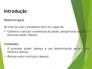Introdução
Objectivo geral
No final da aula o estudante deve ser capaz de:
 Conhecer nutrição e promoção da saúde: perspectivas actuais e
processo saúde- doença
Conteúdos:
• O processo saúde- doença e sua determinação social e da
histórica doença
 Relação entre nutricao e doença
 