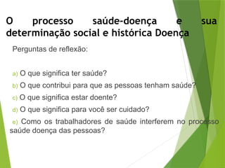 O processo saúde-doença e sua
determinação social e histórica Doença
Perguntas de reflexão:
a) O que significa ter saúde?
b) O que contribui para que as pessoas tenham saúde?
c) O que significa estar doente?
d) O que significa para você ser cuidado?
e) Como os trabalhadores de saúde interferem no processo
saúde doença das pessoas?
 