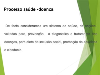 Processo saúde –doenca
De facto consideramos um sistema de saúde, as acções
voltadas para, prevenção, o diagnostico e tratamento das
doenças, para alem da inclusão social, promoção da equidade
e cidadania.
 