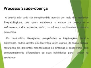 Processo Saúde-doença
A doença não pode ser compreendida apenas por meio das medições
fitopatológicas, pois quem estabelece o estado da doença é o
sofrimento, a dor, o prazer, enfim, os valores e sentimentos expressos
pelo corpo.
Os parâmetros biológicos, prognóstico e implicações para o
tratamento, podem afectar em diferentes faixas etárias, de forma distinta,
resultando em diferentes manifestações de sintomas e desconforto, com
comprometimento diferenciado de suas habilidades para actuar na
sociedade
 